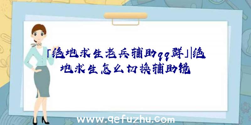 「绝地求生老兵辅助qq群」|绝地求生怎么切换辅助镜